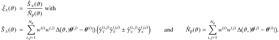 Mathematical equation: \appendix \setcounter{section}{3} \begin{eqnarray} \label{eq:xi_pm_general_estimator} \est{\xi}_\pm(\vartheta) &=& \frac{\ShearSumPM(\vartheta)}{\NormSum(\vartheta)}\; {\rm with}\\\nonumber \ShearSumPM(\vartheta) &=& \sum_{i,j=1}^{\Ngal} \wgal^{(i)}\wgal^{(j)}\,\Delta\bigl(\vartheta, \lvert \thetagal^{(j)} - \thetagal^{(i)} \rvert \bigr) \left( \gammagalobst^{(i,j)} \gammagalobst^{(j,i)} \pm \gammagalobsx^{(i,j)} \gammagalobsx^{(j,i)} \right) \qquad{\rm and}\qquad \NormSum(\vartheta) = \sum_{i,j=1}^{\Ngal} \wgal^{(i)}\wgal^{(j)}\,\Delta\bigl(\vartheta, \lvert \thetagal^{(j)} - \thetagal^{(i)} \rvert \bigr). \end{eqnarray}