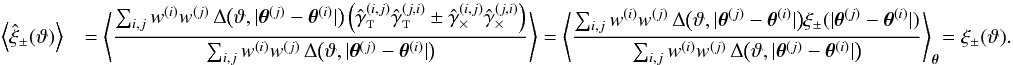 Mathematical equation: \appendix \setcounter{section}{3} \begin{eqnarray} \label{eq:xi_pm_general_estimator_ev} \EV{\est{\xi}_\pm(\vartheta) } && = \EV{ \frac{\sum_{i,j} \wgal^{(i)}\wgal^{(j)}\,\Delta\bigl(\vartheta, \lvert \thetagal^{(j)} - \thetagal^{(i)} \rvert \bigr) \left( \gammagalobst^{(i,j)} \gammagalobst^{(j,i)} \pm \gammagalobsx^{(i,j)} \gammagalobsx^{(j,i)} \right) }{\sum_{i,j} \wgal^{(i)}\wgal^{(j)}\,\Delta\bigl(\vartheta, \lvert \thetagal^{(j)} - \thetagal^{(i)} \rvert \bigr)} } = \BiggEV{ \frac{\sum_{i,j} \wgal^{(i)}\wgal^{(j)}\,\Delta\bigl(\vartheta, \lvert \thetagal^{(j)} - \thetagal^{(i)} \rvert \bigr) \xi_\pm(\lvert\thetagal^{(j)} - \thetagal^{(i)}\rvert) }{\sum_{i,j} \wgal^{(i)}\wgal^{(j)}\,\Delta\bigl(\vartheta, \lvert \thetagal^{(j)} - \thetagal^{(i)} \rvert \bigr)} }_{\thetagal} \!= \xi_\pm(\vartheta). \end{eqnarray}