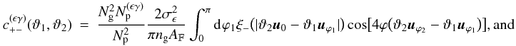 Mathematical equation: \appendix \setcounter{section}{3} \begin{eqnarray} c_{+-}^{(\epsilon\gamma)}(\vartheta_1, \vartheta_2) &=& \frac{ \Ngal^2 \PairSum^{(\epsilon\gamma)} }{ \PairSum^2} \frac{2\sigmaepsilongal^2}{\pi \ngal \AFOV} \int_{0}^{\pi}\idiff[]{\varphi_1} \xi_{-}\bigl(\lvert \vartheta_2 \uvect{0} - \vartheta_1 \uvect{\varphi_1} \rvert \bigr) \cos\bigl[4\varphi\bigl(\vartheta_2 \uvect{\varphi_2} - \vartheta_1 \uvect{\varphi_1}\bigr) \bigr] {\rm , and} \end{eqnarray}