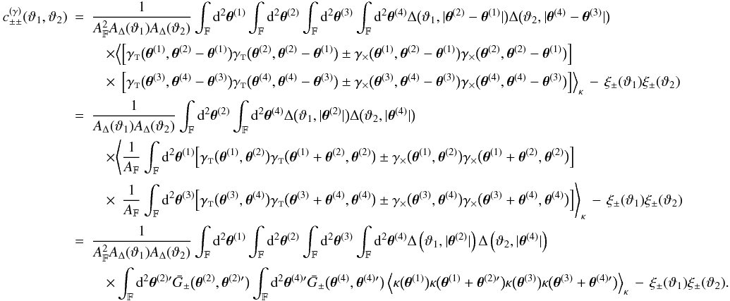 Mathematical equation: \appendix \setcounter{section}{3} \begin{eqnarray} \label{eq:c_pmpm_gamma_general_derivation} c_{\pm\pm}^{(\gamma)}(\vartheta_1, \vartheta_2) &=& \frac{1}{\AFOV^2\ABin(\vartheta_1)\ABin(\vartheta_2)} \int_{\FOV}\idiff[2]{\thetagal^{(1)}} \int_{\FOV}\idiff[2]{\thetagal^{(2)}} \int_{\FOV}\idiff[2]{\thetagal^{(3)}} \int_{\FOV}\idiff[2]{\thetagal^{(4)}} \Delta\bigl(\vartheta_1, \lvert \thetagal^{(2)} - \thetagal^{(1)} \rvert \bigr) \Delta\bigl(\vartheta_2, \lvert \thetagal^{(4)} - \thetagal^{(3)} \rvert \bigr) \nonumber\\&&\quad\times \Bigl\langle \Bigl[ \gammat\bigl(\thetagal^{(1)}, \thetagal^{(2)} - \thetagal^{(1)}\bigr) \gammat\bigl(\thetagal^{(2)}, \thetagal^{(2)} - \thetagal^{(1)}\bigr) \pm \gammax\bigl(\thetagal^{(1)}, \thetagal^{(2)} - \thetagal^{(1)}\bigr) \gammax\bigl(\thetagal^{(2)}, \thetagal^{(2)} - \thetagal^{(1)}\bigr) \Bigr] \nonumber\\&&\quad\times\phantom{\Bigl\langle} \Bigl[ \gammat\bigl(\thetagal^{(3)}, \thetagal^{(4)} - \thetagal^{(3)}\bigr) \gammat\bigl(\thetagal^{(4)}, \thetagal^{(4)} - \thetagal^{(3)}\bigr) \pm \gammax\bigl(\thetagal^{(3)}, \thetagal^{(4)} - \thetagal^{(3)}\bigr) \gammax\bigl(\thetagal^{(4)}, \thetagal^{(4)} - \thetagal^{(3)}\bigr) \Bigr] \Bigr\rangle_{\kappa} \, - \, \xi_{\pm}(\vartheta_1)\xi_{\pm}(\vartheta_2) \nonumber\\&=& \frac{1}{\ABin(\vartheta_1)\ABin(\vartheta_2)} \int_{\FOV}\idiff[2]{\thetagal^{(2)}} \int_{\FOV}\idiff[2]{\thetagal^{(4)}} \Delta\bigl(\vartheta_1, \lvert \thetagal^{(2)} \rvert \bigr) \Delta\bigl(\vartheta_2, \lvert \thetagal^{(4)} \rvert \bigr) \nonumber\\&&\quad\times \Biggl\langle \frac{1}{\AFOV}\int_{\FOV}\idiff[2]{\thetagal^{(1)}} \Bigl[ \gammat\bigl(\thetagal^{(1)}, \thetagal^{(2)}\bigr) \gammat\bigl(\thetagal^{(1)} + \thetagal^{(2)}, \thetagal^{(2)}\bigr) \pm \gammax\bigl(\thetagal^{(1)}, \thetagal^{(2)}\bigr) \gammax\bigl(\thetagal^{(1)} + \thetagal^{(2)}, \thetagal^{(2)}\bigr) \Bigr] \nonumber\\&&\quad\times\phantom{\Biggl\langle} \frac{1}{\AFOV}\int_{\FOV}\idiff[2]{\thetagal^{(3)}} \Bigl[ \gammat\bigl(\thetagal^{(3)}, \thetagal^{(4)}\bigr) \gammat\bigl(\thetagal^{(3)} + \thetagal^{(4)}, \thetagal^{(4)}\bigr) \pm \gammax\bigl(\thetagal^{(3)}, \thetagal^{(4)}\bigr) \gammax\bigl(\thetagal^{(3)} + \thetagal^{(4)}, \thetagal^{(4)}\bigr) \Bigr] \Biggr\rangle_{\kappa} \,-\, \xi_{\pm}(\vartheta_1)\xi_{\pm}(\vartheta_2) \nonumber\\&=& \frac{1}{\AFOV^2\ABin(\vartheta_1)\ABin(\vartheta_2)} \int_{\FOV}\idiff[2]{\thetagal^{(1)}} \int_{\FOV}\idiff[2]{\thetagal^{(2)}} \int_{\FOV}\idiff[2]{\thetagal^{(3)}} \int_{\FOV}\idiff[2]{\thetagal^{(4)}} \Delta\left(\vartheta_1, \lvert \thetagal^{(2)} \rvert \right) \Delta\left(\vartheta_2, \lvert \thetagal^{(4)} \rvert \right) \nonumber\\&&\quad\times \int_{\FOV}\idiff[2]{\thetagal^{(2)\prime}} \spavKerPM\bigl(\thetagal^{(2)}, \thetagal^{(2)\prime}\bigr) \int_{\FOV}\idiff[2]{\thetagal^{(4)\prime}} \spavKerPM\bigl(\thetagal^{(4)}, \thetagal^{(4)\prime}\bigr) \EV{ \kappa\bigl(\thetagal^{(1)}\bigr)\kappa\bigl(\thetagal^{(1)} + \thetagal^{(2)\prime} \bigr) \kappa\bigl(\thetagal^{(3)}\bigr)\kappa\bigl(\thetagal^{(3)} + \thetagal^{(4)\prime} \bigr) }_{\kappa} \,-\, \xi_{\pm}(\vartheta_1)\xi_{\pm}(\vartheta_2). \end{eqnarray}