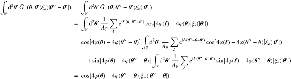 Mathematical equation: \appendix \setcounter{section}{3} \begin{eqnarray} \label{eq:spav_xi_kappa_to_xi_m_shifted_argument} \int_{\FOV}\idiff[2]{\vtheta'}\,\spavKerM(\vtheta, \vtheta') \xi_{\kappa}(|\vtheta'' - \vtheta'|) &=& \int_{\FOV}\idiff[2]{\vtheta'}\,\spavKerM(\vtheta, \vtheta'' - \vtheta') \xi_{\kappa}(|\vtheta'|) \nonumber\\ &=& \int_{\FOV}\idiff[2]{\vtheta'}\, \frac{1}{\AFOV} \sum_{\vell} \ee^{\ii \vell \cdot (\vtheta - \vtheta'' + \vtheta')} \cos\bigl[4\varphi(\vell) - 4 \varphi(\vtheta)\bigr] \xi_{\kappa}(|\vtheta'|) \nonumber\\ &=& \cos\bigl[4\varphi(\vtheta) - 4 \varphi(\vtheta'' - \vtheta)\bigr] \int_{\FOV}\idiff[2]{\vtheta'}\, \frac{1}{\AFOV} \sum_{\vell} \ee^{\ii \vell \cdot (\vtheta'' - \vtheta - \vtheta')} \cos\bigl[4\varphi(\vell) - 4 \varphi(\vtheta'' - \vtheta)\bigr] \xi_{\kappa}(|\vtheta'|) \nonumber\\ &&\quad+ \sin\bigl[4\varphi(\vtheta) - 4 \varphi(\vtheta'' - \vtheta)\bigr] \int_{\FOV}\idiff[2]{\vtheta'}\, \frac{1}{\AFOV} \sum_{\vell} \ee^{\ii \vell \cdot (\vtheta'' - \vtheta - \vtheta')} \sin\bigl[4\varphi(\vell) - 4 \varphi(\vtheta'' - \vtheta)\bigr] \xi_{\kappa}(|\vtheta'|) \nonumber\\ &=& \cos\bigl[4\varphi(\vtheta) - 4 \varphi(\vtheta'' - \vtheta)\bigr] \xi_{-}(|\vtheta'' - \vtheta|). \end{eqnarray}
