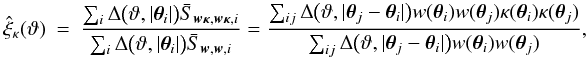 Mathematical equation: \appendix \setcounter{section}{4} \begin{eqnarray} \est{\xi}_\kappa(\vartheta) &=& \frac{\sum_i \Delta\bigl(\vartheta, \lvert \vtheta_i\rvert \bigr) \bar{S}_{\vect{w\kappa}, \vect{w\kappa}, i}} {\sum_i \Delta\bigl(\vartheta, \lvert \vtheta_i\rvert \bigr) \bar{S}_{\vect{w}, \vect{w}, i}} = \frac{\sum_{ij} \Delta\bigl(\vartheta, \lvert \vtheta_j - \vtheta_i \rvert \bigr) w(\vtheta_i) w(\vtheta_j) \kappa(\vtheta_i) \kappa(\vtheta_j)} {\sum_{ij} \Delta\bigl(\vartheta, \lvert \vtheta_j - \vtheta_i \rvert \bigr) w(\vtheta_i) w(\vtheta_j)}, \end{eqnarray}