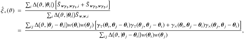 Mathematical equation: \appendix \setcounter{section}{4} \begin{eqnarray} \est{\xi}_+(\vartheta) &=& \frac{\sum_i \Delta\bigl(\vartheta, \lvert \vtheta_i\rvert \bigr) \left[\bar{S}_{\vect{w\gamma_1}, \vect{w\gamma_1}, i} + \bar{S}_{\vect{w\gamma_2}, \vect{w\gamma_2}, i} \right]} {\sum_i \Delta\bigl(\vartheta, \lvert \vtheta_i\rvert \bigr) \bar{S}_{\vect{w}, \vect{w}, i}} \nonumber\\&=& \frac{\sum_{ij} \Delta\bigl(\vartheta, \lvert \vtheta_j - \vtheta_i \rvert \bigr) w(\vtheta_i) w(\vtheta_j) \left[ \gammat(\vtheta_i, \vtheta_j - \vtheta_i) \gammat(\vtheta_j, \vtheta_j - \vtheta_i) + \gammax(\vtheta_i, \vtheta_j - \vtheta_i) \gammax(\vtheta_j, \vtheta_j - \vtheta_i) \right]} {\sum_{ij} \Delta\bigl(\vartheta, \lvert \vtheta_j - \vtheta_i \rvert \bigr) w(\vtheta_i) w(\vtheta_j)}, \end{eqnarray}
