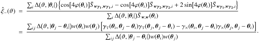 Mathematical equation: \appendix \setcounter{section}{4} \begin{eqnarray} \est{\xi}_-(\vartheta) &=& \frac{\sum_i \Delta\bigl(\vartheta, \lvert \vtheta_i\rvert \bigr) \left\{ \cos\bigl[4 \varphi(\vtheta_i)\bigr] \bar{S}_{\vect{w\gamma_1}, \vect{w\gamma_1}, i} - \cos\bigl[4 \varphi(\vtheta_i)\bigr] \bar{S}_{\vect{w\gamma_2}, \vect{w\gamma_2}, i} +2\sin\bigl[4 \varphi(\vtheta_i)\bigr] \bar{S}_{\vect{w\gamma_1}, \vect{w\gamma_2}, i} \right\}} {\sum_i \Delta\bigl(\vartheta, \lvert \vtheta_i\rvert \bigr) \bar{S}_{\vect{w}, \vect{w}}(\vtheta_i)} \nonumber\\&=& \frac{\sum_{ij} \Delta\bigl(\vartheta, \lvert \vtheta_j - \vtheta_i \rvert \bigr) w(\vtheta_i) w(\vtheta_j) \left[ \gammat(\vtheta_i, \vtheta_j - \vtheta_i) \gammat(\vtheta_j, \vtheta_j - \vtheta_i) - \gammax(\vtheta_i, \vtheta_j - \vtheta_i) \gammax(\vtheta_j, \vtheta_j - \vtheta_i) \right]} {\sum_{ij} \Delta\bigl(\vartheta, \lvert \vtheta_j - \vtheta_i \rvert \bigr) w(\vtheta_i) w(\vtheta_j)}\cdot \end{eqnarray}