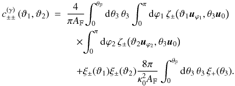 Mathematical equation: \begin{eqnarray} \label{eq:c_gamma_simplified_log_normal} c^{(\gamma)}_{\pm\pm}\left(\vartheta_1, \vartheta_2 \right) &= & \frac{4}{\pi\AFOV}\!\int_{0}^{\rFOV}\idiff[]{\theta_3}\, \theta_3\, \!\int_{0}^{\pi}\idiff[]{\varphi_1}\, \zeta_{\pm}\bigl( \vartheta_1 \uvect{\varphi_1}, \theta_3 \uvect{0} \bigr) \nonumber \\ &&\quad\times \!\int_{0}^{\pi}\idiff[]{\varphi_2}\, \zeta_{\pm}\bigl( \vartheta_2 \uvect{\varphi_2}, \theta_3 \uvect{0} \bigr) \nonumber \\ &&\quad + \xi_{\pm}(\vartheta_1) \xi_{\pm}(\vartheta_2)\frac{8 \pi}{\kappa_0^{2}\AFOV} \int_{0}^{\rFOV}\idiff[]{\theta_3}\,\theta_3\, \xi_{+}(\theta_3). \end{eqnarray}