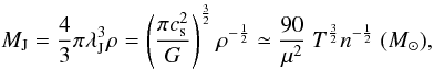 Mathematical equation: \begin{equation} M_{\rm J} = \frac{4}{3}\pi \lambda_{\rm J}^{3} \rho = \left( \frac {\pi c_{\rm s}^2} {G} \right)^{\frac{3}{2}} \rho^{-\frac{1}{2}} \simeq \frac{90} {\mu^{2}}~T^{\frac{3}{2}} n^{-\frac{1}{2}}~(M_{\odot}), \label{eq:jeans} \end{equation}