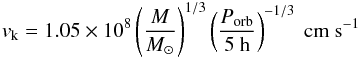 Mathematical equation: \begin{equation} v_{\rm k}=1.05\times 10^8 \left(\frac{M}{M_{\odot}}\right)^{1/3}\left(\frac{P_{\rm orb}}{5~{\rm h}}\right)^{-1/3}~{\rm cm~s^{-1}} \label{eq:vk} \end{equation}