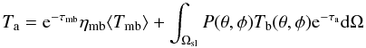 Mathematical equation: \begin{equation} T_{\mathrm{a}} = \mathrm{e}^{-\tau_{\mathrm{mb}}}\eta_{\mathrm{mb}}\langle T_{\mathrm{mb}} \rangle + \int_{\Omega_{\mathrm{sl}}} P(\theta,\phi) T_{\mathrm{b}}(\theta,\phi)\mathrm{e}^{-\tau_{\mathrm{a}}} \mathrm{d}\Omega \label{eq-2} \end{equation}