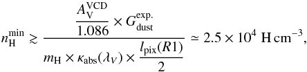 Mathematical equation: \appendix \setcounter{section}{4} \begin{equation} n_{\rm H}^{\rm min}\gtrsim \frac{\displaystyle\frac{A_{\rm V}^{\rm VCD}}{1.086}\times G_{\rm dust}^{\rm exp.}} {\displaystyle m_{\rm H}\times\kappa_{\rm abs}(\lambda_{V})\times \frac{l_{\rm pix}(R1)}{2}} \simeq2.5\E{4}\;\rm H\,cm^{-3}, \end{equation}