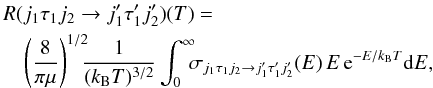 Mathematical equation: \begin{eqnarray} && R(j_1 \tau_1 j_2 \rightarrow j'_1 \tau'_1 j'_2)(T) = \nonumber \\&& \quad\left({\frac{8}{\pi\mu}}\right)^{1/2} \!\!\!{\frac{1}{(k_{\rm B}T)^{3/2}}} \int_0^{\infty}\!\!\! \sigma _{j_1 \tau_1 j_2 \rightarrow j'_1 \tau'_1 j'_2}(E)\, E \, {\rm e}^{-E/k_{\rm B}T} \mathrm{d}E , \label{eq1} \end{eqnarray}