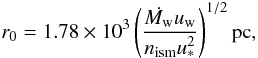 Mathematical equation: \begin{equation} \label{eq:stag} r_0= 1.78 \times 10^3 \left( \frac{\dot{M_{\rm w}}u_{\rm w}}{n_{\rm ism} u^2_*} \right)^{1/2} \rm{pc}, \end{equation}