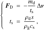 Mathematical equation: \begin{equation} \left\lbrace \begin{array}{rcl} \vec{F}_\mathrm{D} & = & - \dst\frac{m_\mathrm{d}}{\ts}\,\Delta\vec{v} \\[1em] t_{\mathrm{s}} & = & \dst\frac{\rho_{\mathrm{d}} s}{\rho_{\mathrm{g}} c_{\mathrm{s}}} \, , \end{array} \right. \label{Epsts} \end{equation}