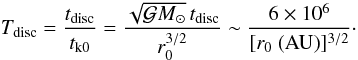 Mathematical equation: \begin{equation} T_\mathrm{disc}=\frac{t_\mathrm{disc}}{\tkz} =\frac{\sqrt{\gm_\odot}\,t_\mathrm{disc}}{r_0^{3/2}} \sim\frac{6\times10^6}{[r_0\ \mathrm{(AU)}]^{3/2}}\cdot \label{EqTdisc} \end{equation}