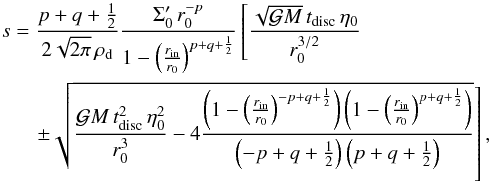 Mathematical equation: \begin{eqnarray} s&=&\dst\frac{p+q+\frac{1}{2}}{2\sqrt{2\pi}\,\rho_\mathrm{d}} \frac{\Sigma'_0\,r_0^{-p}}{1-\left(\frac{r_\mathrm{in}}{r_0}\right)^{p+q+\frac{1}{2}}} \left[\frac{\sqrt{\gm}\,t_\mathrm{disc}\,\etaz}{r_0^{3/2}}\right. \nonumber\\ &&\quad\dst\left.\pm\sqrt{\frac{\gm\,t_\mathrm{disc}^2\,\etaz^2}{r_0^3} -4\frac{\left(1-\left(\frac{r_\mathrm{in}}{r_0}\right)^{-p+q+\frac{1}{2}}\right)\left(1-\left(\frac{r_\mathrm{in}}{r_0}\right)^{p+q+\frac{1}{2}}\right)} {\left(-p+q+\frac{1}{2}\right)\left(p+q+\frac{1}{2}\right)}}\right], \label{EqLimTinTdisc} \end{eqnarray}