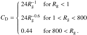 Mathematical equation: \begin{equation} C_{\mathrm{D}} = \left\lbrace \begin{array}{ll} 24 R_{\mathrm{g}}^{-1} & \mathrm{for}\ R_{\mathrm{g}} < 1 \\[1em] 24 R_{\mathrm{g}}^{-0.6} & \mathrm{for}\ 1 < R_{\mathrm{g}} < 800 \\[1em] 0.44 & \mathrm{for}\ 800 < R_{\mathrm{g}} \, . \end{array} \right. \label{Cd_Stokes} \end{equation}