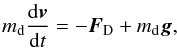 Mathematical equation: \begin{equation} \md \frac{\mathrm{d}\vec{v}}{\mathrm{d}t} = - \vec{F}_{\mathrm{D}} + \md \vec{g} , \label{pfd_gene} \end{equation}