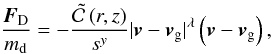 Mathematical equation: \begin{equation} \frac{ \vec{F}_{\mathrm{D}} }{ m_{\mathrm{d}} } = - \frac{\tilde{\mathcal{C}}\left(r,z \right)}{ s^{y}} | \vec{v} - \vec{v}_{\mathrm{g}} |^{\lambda} \left(\vec{v} - \vec{v}_{\mathrm{g}} \right), \label{eq:deffdrag} \end{equation}
