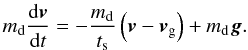 Mathematical equation: \begin{equation} \md \frac{\mathrm{d}\vec{v}}{\mathrm{d}t} = - \frac{\md}{\ts} \left(\vec{v} - \vec{v}_{\mathrm{g}} \right) + \md \vec{g} . \label{pfd} \end{equation}
