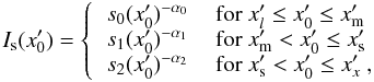 Mathematical equation: \appendix \setcounter{section}{2} \begin{equation} I_{\rm s}(x'_0) = \left\{ \begin{tabular}{ll} $ s_0 (x'_0)^{-\alpha_0}$ & for $x'_l \le x'_0 \le x'_{\rm m}$ \\ $ s_1 (x'_0)^{-\alpha_1}$ & for $x'_{\rm m} < x'_0 \le x'_{\rm s}$ \\ $ s_2 (x'_0)^{-\alpha_2}$ & for $x'_{\rm s} < x'_0 \le x'_x$ ,\\ \end{tabular} \right. \label{eq_rad_fie} \end{equation}