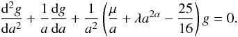 Mathematical equation: \appendix \setcounter{section}{1} \begin{eqnarray} \label{sol3} \frac{{\rm d}^2 g}{{\rm d}a^2}+\frac{1}{a}\frac{{\rm d}g}{{\rm d}a}+\frac{1}{a^2}\left (\frac{\mu}{a}+\lambda a^{2\alpha}-\frac{25}{16}\right )g=0. \end{eqnarray}