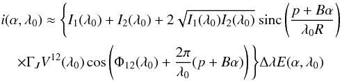 Mathematical equation: \appendix \setcounter{section}{1} \begin{eqnarray} &&i(\alpha, \lambda_0) \approx \Bigg\{ I_1(\lambda_0) + I_2(\lambda_0) + 2\sqrt{I_1(\lambda_0) I_2(\lambda_0)} \ \mathrm{sinc}\left( \frac{p+B \alpha}{\lambda_0 R} \right) \nonumber \\ \label{int0}&&\hspace*{4mm} \times \Gamma_J V^{12}(\lambda_0) \cos\left( \Phi_{12}(\lambda_0) + \frac{2 \pi}{\lambda_0} ( p + B \alpha) \right) \Bigg\} \Delta \lambda E(\alpha,\lambda_0) \end{eqnarray}