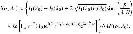 Mathematical equation: \appendix \setcounter{section}{1} \begin{eqnarray} &&i(\alpha, \lambda_0) \approx \Bigg\{ I_1(\lambda_0) + I_2(\lambda_0) + 2\sqrt{I_1(\lambda_0) I_2(\lambda_0)} \mathrm{sinc}\left( \frac{p}{\lambda_0 R} \right) \nonumber \\ &&\hspace*{4mm}\times \mathrm{Re}\left[ \Gamma_J V^{12}(\lambda_0) {\rm e}^{{\rm i}(\Phi_{12}(\lambda_0) + \phi_p^{12}(\lambda_0))}{\rm e}^{2\pi \frac{B}{\lambda_0}\alpha}\right] \Bigg\} \Delta \lambda E(\alpha,\lambda_0) . \label{int2} \end{eqnarray}