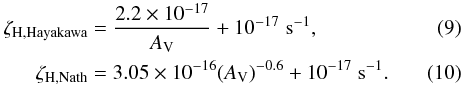 Mathematical equation: \begin{eqnarray} \zeta_{{\rm H},\text{Hayakawa}} & =& \dfrac{2.2 \times 10^{-17}}{A_{\rm V}} + 10^{-17} \; {\rm s^{-1}}, \\ \zeta_{{\rm H},\text{Nath}} & =& 3.05 \times 10^{-16} (A_{\rm V})^{-0.6} + 10^{-17} \; {\rm s^{-1}}. \end{eqnarray}