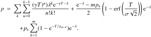 Mathematical equation: \begin{eqnarray} p & =& \sum_{k}\sum^{k-1}_{n=0} \frac{(\gamma T)^{n})\lambda^{k}{\rm e}^{-\gamma T -\lambda}}{n!k!} +\frac{{\rm e}^{-\lambda} - mp_{\rm s}}{2}\left(1-\operatorname{erf} \left( \frac{T}{\sigma \sqrt{2}} \right)\right){\rm e}^{-\lambda} \nonumber \\ &&\quad + p_{\rm s}\sum_{k=1}^{m} (1-{\rm e}^{-T/\gamma_{m-k}}) {\rm e}^{-\lambda}. \end{eqnarray}