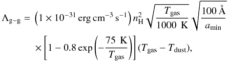 Mathematical equation: \begin{eqnarray} \label{eq:ggcool} \Lambda\q{g-g} &= & \left(\scim{1}{-31}\,{\rm erg}\,{\rm cm}^{-3}\,{\rm s}^{-1}\right) n\q{H}^2 \sqrt{\frac{T\q{gas}}{1000\,{\rm~K}}} \sqrt{\frac{100\,\text{\AA}}{a\q{min}}} \nonumber \\ &&\times \left[1-0.8 \exp\left(-\frac{75\,{\rm~K}}{T\q{gas}}\right)\right] (T\q{gas}-T\q{dust}), \end{eqnarray}