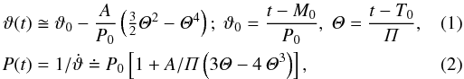 Mathematical equation: \begin{eqnarray} \label{cuteta} \vartheta(t)&\cong& \vartheta_0-\frac{A}{P_0} \zav {\textstyle{\frac{3}{2}}\mathit{\Theta}^2-\mathit {\Theta}^4};\ \vartheta_0=\frac{t-M_0}{P_0},\ \mathit{\Theta}=\frac{t-T_0}{\mathit{\Pi}},\\ P(t)&=& 1/\dot{\vartheta}\doteq P_0\hzav{1+A/\mathit{\Pi}\zav{3\mathit{\Theta}-4\,\mathit{\Theta}^3}}, \end{eqnarray}