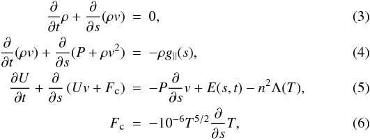Mathematical equation: \begin{eqnarray} \frac{\partial}{\partial t}\rho+\frac{\partial}{\partial s}(\rho v)&=&0, \label{eq:1}\\ \frac{\partial}{\partial t}(\rho v)+\frac{\partial}{\partial s}(P+\rho v^2)&=&-\rho g_{\parallel}(s), \label{eq:2}\\ \frac{\partial U}{\partial t}+\frac{\partial}{\partial s}\left(Uv+F_{\textmd{\tiny{c}}}\right)&=&-P\frac{\partial}{\partial s}v+E(s,t)-n^2\Lambda(T), \label{eq:3}\\ F_{\textmd{\tiny{c}}}&=&-10^{-6}T^{5/2}\frac{\partial}{\partial s}T,\label{eq:condflux} \end{eqnarray}