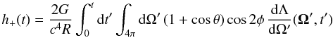 Mathematical equation: \begin{equation} h_{+}(t) = \frac{2G}{c^4R} \int_0^t {\rm d}t' \int_{4\pi} {\rm d}\Omega' \, ( 1 + \cos\theta ) \cos 2\phi \, \frac{ {\rm d}\Lambda }{ {\rm d}\Omega'} ({\vec \Omega'},t') \label{eq:hplus_nu} \end{equation}