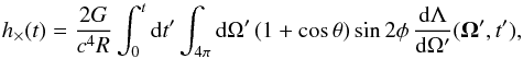 Mathematical equation: \begin{equation} h_{\times}(t) = \frac{2G}{c^4R} \int_0^t {\rm d}t' \int_{4\pi} {\rm d}\Omega' \, ( 1 + \cos\theta ) \sin 2\phi \, \frac{ {\rm d}\Lambda }{ {\rm d}\Omega'} ({\vec \Omega'},t'), \label{eq:hcros_nu} \end{equation}