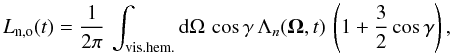 Mathematical equation: \begin{equation} L_{\rm n,o} (t) = \frac{1}{2\pi}\, \int_{\rm vis. hem.} {\rm d} \Omega\, \cos\gamma\, \Lambda_n ({\vec \Omega}, t)\, \left (1 + \frac{3}{2} \cos\gamma \right), \label{eq:lnum_code} \end{equation}