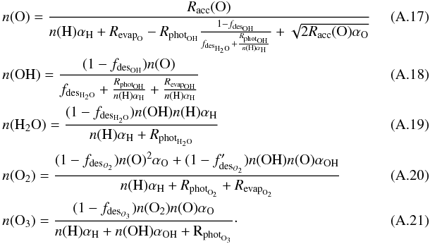 Mathematical equation: \appendix \setcounter{section}{1} \begin{eqnarray} && n({\rm O}) = \frac{R_{\rm acc}({\rm O})}{n({\rm H}) \alpha_{\rm H} + R_{{\rm evap}_{\rm O}} - R_{{\rm phot}_{\rm OH}}\frac{1 - f_{{\rm des}_{\rm OH}}}{f_{{\rm des}_{\rm H_2O}} + \frac{R_{{\rm phot}_{\rm OH}}}{n({\rm H})\alpha_{\rm H}}} + \sqrt{2 R_{\rm acc}({\rm O}) \alpha_{\rm O}}}~~~~~~~~~~~~~~~~ \\ && n({\rm OH}) = \frac{(1 - f_{{\rm des}_{\rm OH}})n({\rm O})}{f_{{\rm des}_{\rm H_2O}} + \frac{R_{{\rm phot}_{\rm OH}}}{n({\rm H})\alpha_{\rm H}} + \frac{R_{{\rm evap}_{\rm OH}}}{n({\rm H})\alpha_{\rm H}}} \\ && n({\rm H_2O}) = \frac{(1 - f_{{\rm des}_{\rm H_2O}}) n({\rm OH}) n({\rm H}) \alpha_{\rm H}}{n({\rm H}) \alpha_{\rm H} + R_{{\rm phot}_{\rm H_2O}}} \\ && n({\rm O_2}) = \frac{(1-f_{{\rm des}_{O_2}}) n({\rm O})^2 \alpha_{\rm O} + (1 - f'_{{\rm des}_{O_2}}) n({\rm OH}) n({\rm O}) \alpha_{\rm OH}}{{n({\rm H}) \alpha_{\rm H} + R_{{\rm phot}_{\rm O_2}} + R_{{\rm evap}_{\rm O_2}}}} \\ && n({\rm O_3}) = \frac{(1-f_{{\rm des}_{O_3}}) n({\rm O_2}) n({\rm O}) \alpha_{\rm O}}{n({\rm H}) \alpha_{\rm H} + n(\rm OH) \alpha_{\rm OH} + R_{{\rm phot}_{\rm O_3}}}\cdot \end{eqnarray}