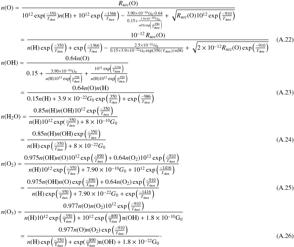 Mathematical equation: \appendix \setcounter{section}{1} \begin{eqnarray} && n({\rm O}) = \frac{R_{\rm acc}({\rm O})}{10^{12} \exp(\frac{-350}{T_{\rm dust}}) n({\rm H}) + 10^{12} \exp \left(\frac{-1366}{T_{\rm dust}}\right) - \frac{3.90\times 10^{-10} G_0 \cdot 0.64}{0.15 + \frac{3.9\times 10^{-10} G_0}{n({\rm H}) \exp \left(\frac{-350}{T_{\rm dust}}\right)}} + \sqrt{R_{\rm acc}({\rm O}) 10^{12} \exp \left(\frac{-910}{T_{\rm dust}}\right)} } \nonumber \\ &&\qquad \quad = \frac{10^{-12}\,R_{\rm acc}({\rm O})}{n({\rm H})\exp \left(\frac{-350}{T_{\rm dust}}\right) + \exp \left(\frac{-1366}{T_{\rm dust}}\right) - \frac{2.5\times 10^{-22} G_0}{0.15 + 3.9\times 10^{-22} G_0 \exp \left(350 / T_{\rm dust}\right) / n({\rm H})} + \sqrt{2\times 10^{-12} R_{\rm acc}({\rm O}) \exp \left(\frac{-910}{T_{\rm dust}}\right)} }~~~~~~~~~~~~~~~ \\ && n({\rm OH}) = \frac{0.64 n({\rm O})}{0.15 + \frac{3.90\times 10^{-10} G_0}{n({\rm H}) 10^{12} \exp \left(\frac{-350}{T_{\rm dust}}\right)} + \frac{10^{12} \exp \left(\frac{-1336}{T_{\rm dust}}\right)}{n({\rm H}) 10^{12} \exp \left(\frac{-350}{T_{\rm dust}}\right)}} \nonumber \\ &&\qquad \quad = \frac{0.64 n({\rm O}) n({\rm H})}{0.15 n({\rm H}) + 3.9\times 10^{-22} G_0 \exp \left(\frac{350}{T_{\rm dust}}\right) + \exp \left(\frac{-986}{T_{\rm dust}}\right)} \\ && n({\rm H_2O}) = \frac{0.85 n({\rm H}) n({\rm OH}) 10^{12} \exp \left(\frac{-350}{T_{\rm dust}}\right)}{n({\rm H}) 10^{12} \exp(\frac{-350}{T_{\rm dust}}) + 8 \times 10^{-10} G_0} \nonumber \\ &&\qquad \quad = \frac{0.85 n({\rm H}) n({\rm OH}) \exp \left(\frac{-350}{T_{\rm dust}}\right)}{n({\rm H}) \exp \left(\frac{-350}{T_{\rm dust}}\right) + 8 \times 10^{-22} G_0} \\ && n({\rm O_2}) = \frac{0.975 n({\rm OH}) n({\rm O}) 10^{12} \exp \left(\frac{-890}{T_{\rm dust}}\right) + 0.64 n({\rm O_2}) 10^{12} \exp \left(\frac{-910}{T_{\rm dust}}\right)}{ n({\rm H}) 10^{12} \exp \left(\frac{-350}{T_{\rm dust}}\right) + 7.90\times 10^{-10} G_0 + 10^{12} \exp \left(\frac{-1416}{T_{\rm dust}}\right) } \nonumber\\ &&\qquad \quad = \frac{0.975 n({\rm OH}) n({\rm O}) \exp \left(\frac{-890}{T_{\rm dust}}\right) + 0.64 n({\rm O_2}) \exp \left(\frac{-910}{T_{\rm dust}}\right)}{ n({\rm H}) \exp \left(\frac{-350}{T_{\rm dust}}\right) + 7.90\times 10^{-22} G_0 + \exp \left(\frac{-1416}{T_{\rm dust}}\right) } \\ && n({\rm O_3}) = \frac{ 0.977 n({\rm O}) n({\rm O_2}) 10^{12} \exp \left(\frac{-910}{T_{\rm dust}}\right)}{n(\rm H) 10^{12} \exp \left(\frac{-350}{T_{\rm dust}}\right) + 10^{12} \exp \left(\frac{-890}{T_{\rm dust}}\right) n({\rm OH}) + 1.8\times 10^{-10} G_0} \nonumber\\ &&\qquad \quad = \frac{ 0.977 n({\rm O}) n({\rm O_2}) \exp \left(\frac{-910}{T_{\rm dust}}\right)}{n(\rm H) \exp \left(\frac{-350}{T_{\rm dust}}\right) + \exp(\frac{-890}{T_{\rm dust}}) n({\rm OH}) + 1.8\times 10^{-22} G_0}\cdot \end{eqnarray}