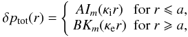 Mathematical equation: \begin{eqnarray*} \delta p_{\rm tot}(r) = \left\{ \begin{array}{cc} A I_{m}(\kappa_{\rm i} r) & \mbox{for }r \leqslant a, \\ B K_{m}(\kappa_{\rm e} r) & \mbox{for }r \geqslant a, \end{array} \right. \end{eqnarray*}