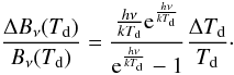 Mathematical equation: \begin{equation} \frac{\Delta B_{\nu}(T_{\rm d})}{B_{\nu}(T_{\rm d})}=\frac{\frac{h\nu}{kT_{\rm d}}{\rm e}^{\frac{h\nu}{kT_{\rm d}}}}{{\rm e}^{\frac{h\nu}{kT_{\rm d}}}-1} \frac{\Delta T_{\rm d}}{T_{\rm d}}\cdot \end{equation}