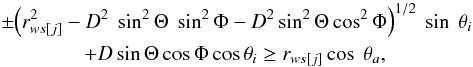 Mathematical equation: \begin{eqnarray} &&\pm {\left(r^2_{ws[j]}-D^2~\sin^2 \Theta~ \sin^2 \Phi- D^2 \sin^2 \Theta \cos^2 \Phi\right)}^{1/2} ~\sin~\theta_i \nonumber \\ &&\qquad \qquad+ D \sin\Theta \cos\Phi \cos \theta_i \ge r_{ws[j]} \cos~ \theta_a, \label{cint1} \end{eqnarray}