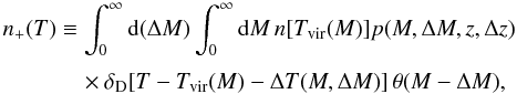 Mathematical equation: \begin{equation} \begin{split} n_+(T)&\equiv\int_0^\infty\dd(\Delta M)\int_0^\infty \dd M\,n[T_{\rm vir}(M)]p(M,\Delta M,z,\Delta z)\Bigr. \\ &\quad \times\Bigl.\delta_{\rm D}[T-T_{\rm vir}(M)-\Delta T(M,\Delta M)]\,\theta(M-\Delta M), \end{split} \label{eq:nPlus} \end{equation}
