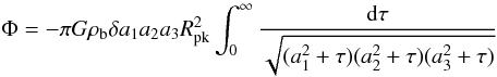 Mathematical equation: \begin{equation} \Phi=-\pi G\rho_{\rm b}\delta a_1 a_2 a_3 R_{\rm pk}^2\int_0^\infty\frac{\dd\tau}{\sqrt{(a_1^2+\tau)(a_2^2+\tau)(a_3^2+\tau)}} \label{eq:potEllipsoid} \end{equation}