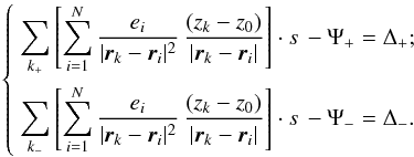 Mathematical equation: \begin{eqnarray*} \left \{ \begin{array}{lcl} \displaystyle \sum\limits_{k_+}\left [ \sum\limits_{i=1}^N \displaystyle \frac{e_i}{|{\vec r}_k- {\vec r}_i|^2} \, \frac{(z_k-z_0)}{|{\vec r}_k-{\vec r}_i|} \right ] \cdot s \, - \Psi_ + =\Delta_+;\\[5mm] \displaystyle \sum\limits_{k_-}\left [ \sum\limits_{i=1}^N \displaystyle \frac{e_i} {|{\vec r}_k-{\vec r}_i|^2} \, \frac{(z_k-z_0)}{|{\vec r}_k-{\vec r}_i|} \right ] \cdot s \, - \Psi_ - =\Delta_-. \end{array} \right. \end{eqnarray*}