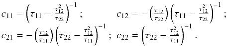 Mathematical equation: \begin{equation} \label{cij} \begin{array}{ll} c_{11} =\left(\tau_{11}-\frac{\tau_{12}^2}{\tau_{22}}\right)^{-1};\qquad& c_{12}=-\left(\frac{\tau_{12}}{\tau_{22}}\right)\left(\tau_{11}-\frac{\tau_{12}^2}{\tau_{22}}\right)^{-1};\\ c_{21} =-\left(\frac{\tau_{12}}{\tau_{11}}\right)\left(\tau_{22}-\frac{\tau_{12}^2}{\tau_{11}}\right)^{-1};& c_{22}=\left(\tau_{22}-\frac{\tau_{12}^2}{\tau_{11}}\right)^{-1}. \end{array} \end{equation}