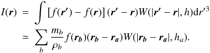 Mathematical equation: \begin{eqnarray} I(\vec{{r}})&=&\int \left[f(\vec{{r'}})-f(\vec{{r}})\right] (\vec{{r'}}-\vec{{r}}) W(\vert \vec{{r}'}-\vec{{r}}\vert, h) {\rm d}r'{^3}\notag \\ \label{approxI}&\simeq&\sum_{\it b}\frac{m_{\it b}}{\rho_{\it b}} f(\vec{r_{\it b}})(\vec{{r_{\it b}}}-\vec{{r_{\it a}}}) W(\vert \vec{{r_{\it b}}}-\vec{{r_{\it a}}}\vert, h_{\it a}). \end{eqnarray}
