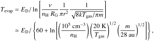 \begin{eqnarray} T_{\rm evap} &=& E_{\rm D}/\ln\left[\frac{\nu}{n_{\rm H}\;{R_{\rm G}}}\frac{1}{\pi r^2}\frac{1}{\sqrt{8kT_{\rm gas}/\pi m}}\right] \nonumber \\ &&\simeq E_{\rm D}/\left\{60+ \ln\left[ \left(\frac{10^5\ {\rm cm}^{-3}}{n_{\rm H}}\right) \left(\frac{20\ {\rm K}}{T_{\rm gas}}\right)^{1/2} \left(\frac{m}{28\ {\rm au}}\right)^{1/2} \right]\right\}, \end{eqnarray}