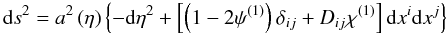 \begin{equation} \mbox{d}s^{2}=a^{2}\left(\eta\right)\left\{ -\mbox{d}\eta^{2}+\left[\left(1-2\psi^{\left(1\right)}\right)\delta_{ij}+D_{ij}\chi^{\left(1\right)}\right]\rmd x^{i}\rmd x^{j}\right\} \end{equation}