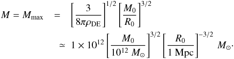 Mathematical equation: \begin{eqnarray} M = M_{\rm max} &=& \left[\frac{3}{8\pi \rho_{\rm DE}}\right]^{1/2}\left[\frac{M_0}{R_0}\right]^{3/2} \nonumber \\ &\quad \simeq & 1 \times 10^{12} \left[\frac{M_0}{10^{12}~M_{\odot}}\right]^{3/2} \left[\frac{R_0}{1 {\rm~Mpc}}\right]^{-3/2}\, M_{\odot}\cdot \end{eqnarray}