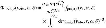 Mathematical equation: \begin{equation} \begin{split} \Phi_{\rm ENA,2}(v_{\rm obs}, \alpha ,\delta) =& \frac{ \sigma_{\rm ex} n_{\rm H} s U_1^5}{m C^{3/2}} f_{\rm pui,0,1}(r_{\rm s},\alpha,\delta) \\ & \times \int_{r_{\rm s}}^{r_{\rm H}} {\rm d}r v_{\rm ena,2}(v_{\rm obs}, r, \alpha, \delta)^{-3}. \end{split} \end{equation}