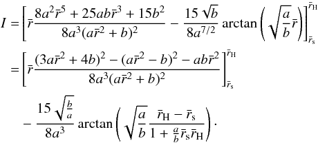 Mathematical equation: \begin{equation} \begin{split} I =& \left[ \bar{r} \frac{8 a^2\bar{r}^5 + 25ab\bar{r}^3 + 15b^2}{8a^3(a\bar{ r}^2+b)^2} - \frac{15 \sqrt{b}}{8a^{7/2}} \arctan \left( \sqrt{\frac{a}{b}} \bar{r} \right) \right]_{\bar{r}_{\rm s}}^{\bar{r}_{\rm H}} \\ =& \left[ \bar{r} \frac{(3a\bar{r}^2+4b)^2 - (a\bar{r}^2-b)^2 - ab\bar{r}^2}{ 8a^3(a\bar{r}^2+b)^2} \right]_{\bar{r}_{\rm s}}^{\bar{r}_{\rm H}} \\ & - \frac{15 \sqrt{\frac{b}{a}}}{8a^3} \arctan \left( \sqrt{\frac{a}{b}} \frac{\bar{r}_{\rm H}-\bar{r}_{\rm s}}{1 + \frac{a}{b} \bar{r}_{\rm s}\bar{r}_{\rm H}} \right)\cdot \end{split} \label{eq-int-num} \end{equation}