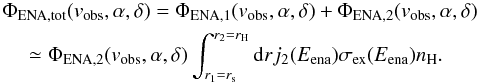 Mathematical equation: \begin{equation} \begin{split} &\Phi_{\rm ENA,tot}(v_{\rm obs},\alpha,\delta) = \Phi_{\rm ENA,1}(v_{\rm obs},\alpha,\delta) + \Phi_{\rm ENA,2}(v_{\rm obs},\alpha,\delta) \\ &\quad\simeq \Phi_{\rm ENA,2}(v_{\rm obs},\alpha,\delta) \int_{r_1 = r_{\rm s}}^{r_2 = r_{\rm H}}{\rm d}r j_{2}(E_{\rm ena}) \sigma_{\rm ex}(E_{\rm ena}) n_{\rm H}. \end{split} \label{eq-ena-flux-total} \end{equation}